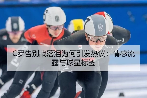 C罗告别战落泪为何引发热议：情感流露与球星标签